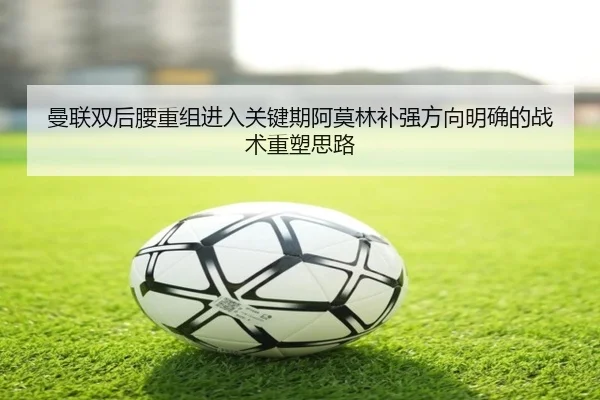 曼联双后腰重组进入关键期阿莫林补强方向明确的战术重塑思路
